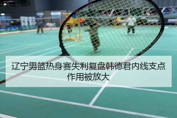 辽宁男篮热身赛失利复盘韩德君内线支点作用被放大
