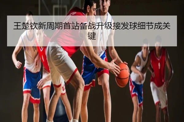 王楚钦新周期首站备战升级接发球细节成关键
