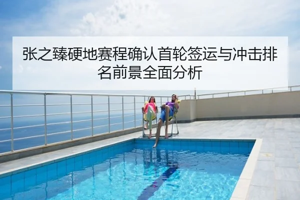 张之臻硬地赛程确认首轮签运与冲击排名前景全面分析
