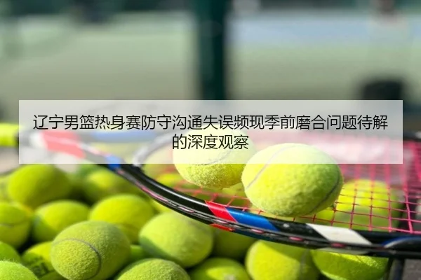 辽宁男篮热身赛防守沟通失误频现季前磨合问题待解的深度观察