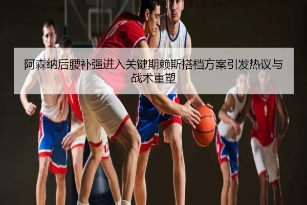 阿森纳后腰补强进入关键期赖斯搭档方案引发热议与战术重塑