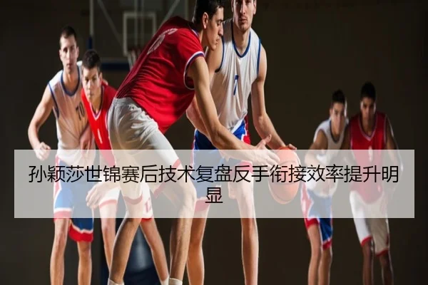孙颖莎世锦赛后技术复盘反手衔接效率提升明显