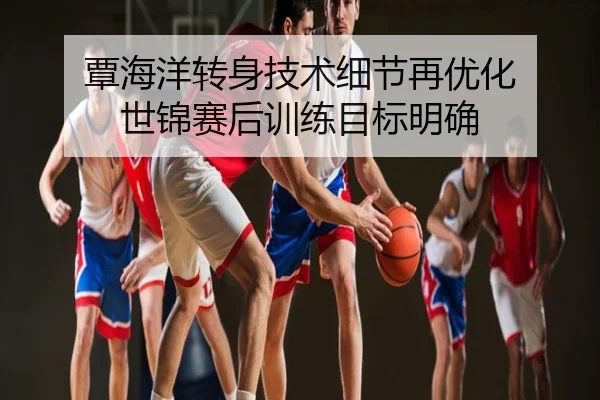 覃海洋转身技术细节再优化 世锦赛后训练目标明确