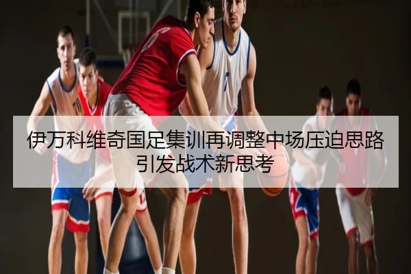 伊万科维奇国足集训再调整中场压迫思路引发战术新思考