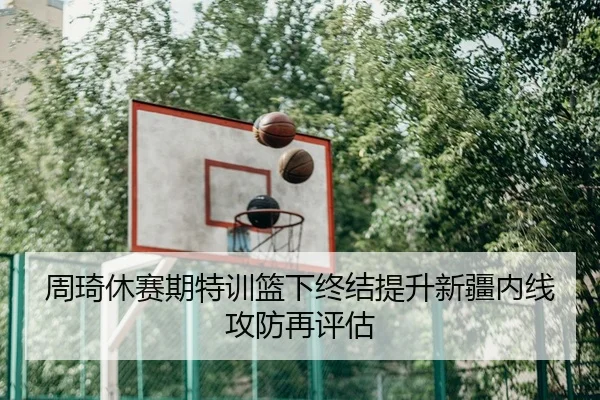 周琦休赛期特训篮下终结提升新疆内线攻防再评估